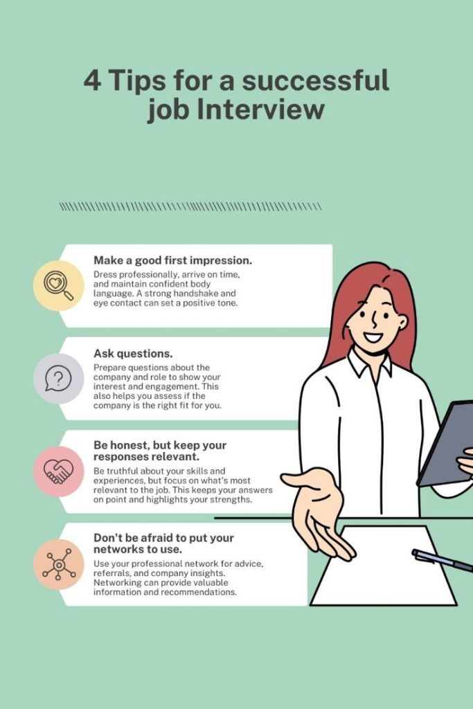 Essential Tips for a Successful Job Interview Be ready to explain every experience and skill mentioned in your resume. 5. Prepare Thoughtful Questions Have at least 3-5 insightful questions to ask the interviewer about the role, company, and growth opportunities. 6. Dress Appropriately Choose professional attire based on the company’s dress code. It's always better to be slightly overdressed than underdressed. 7. Plan Your Journey If the interview is in person, plan your route and allow extra time for delays. For virtual interviews, test your technology beforehand.